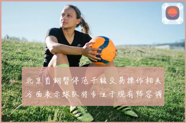 北京首钢暂停范子铭交易操作相关方面表示球队将专注于现有阵容调整
