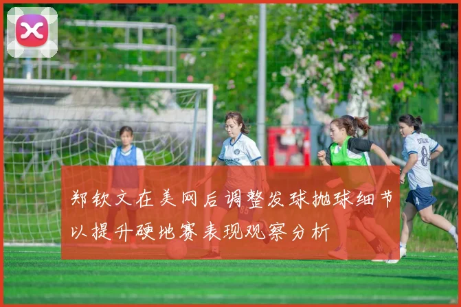 郑钦文在美网后调整发球抛球细节以提升硬地赛表现观察分析
