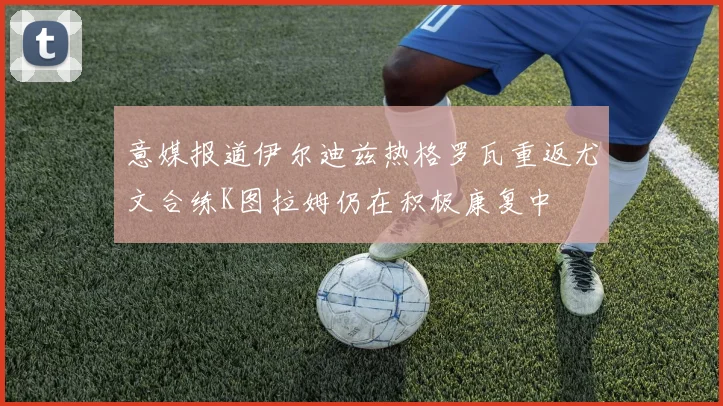 意媒报道伊尔迪兹热格罗瓦重返尤文合练K图拉姆仍在积极康复中