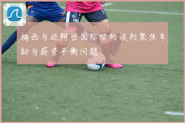 梅西与迈阿密国际续约谈判聚焦年龄与薪资平衡问题