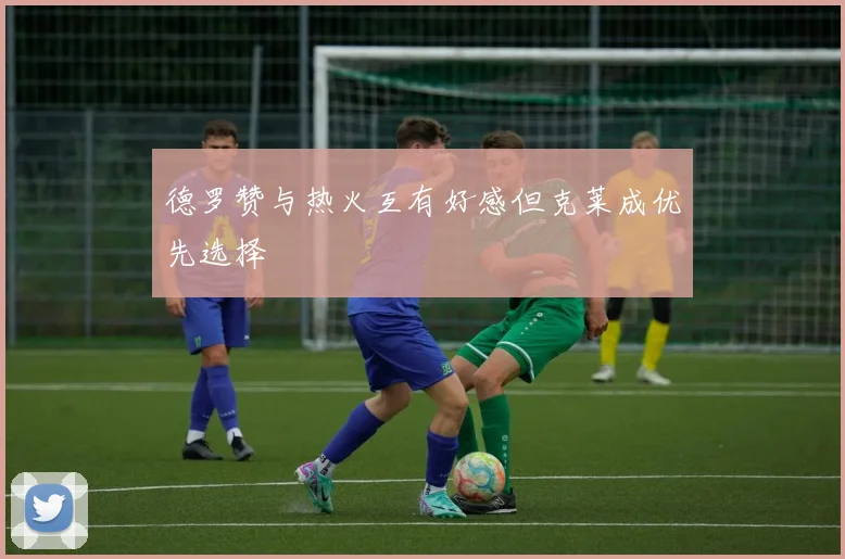 德罗赞与热火互有好感但克莱成优先选择
