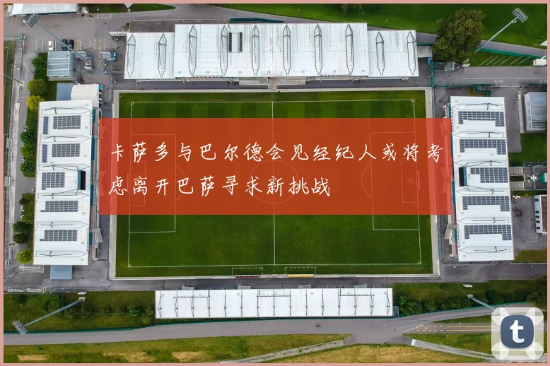 卡萨多与巴尔德会见经纪人或将考虑离开巴萨寻求新挑战