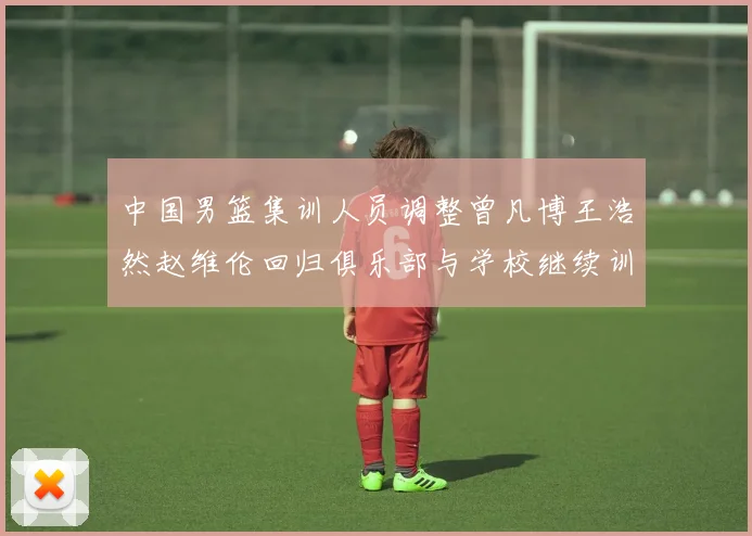 中国男篮集训人员调整曾凡博王浩然赵维伦回归俱乐部与学校继续训练