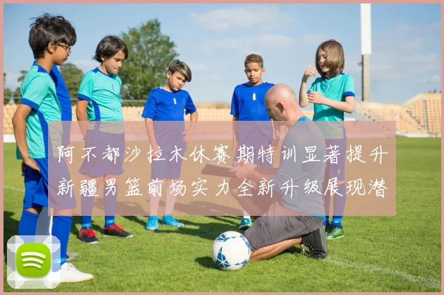 阿不都沙拉木休赛期特训显著提升新疆男篮前场实力全新升级展现潜力