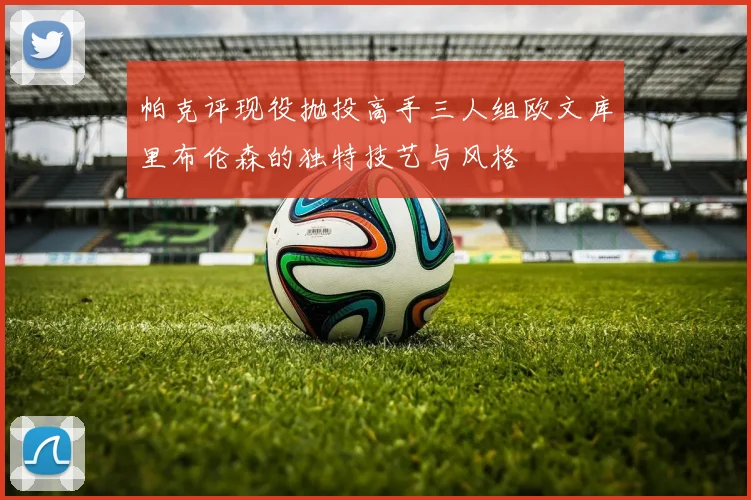 帕克评现役抛投高手三人组欧文库里布伦森的独特技艺与风格