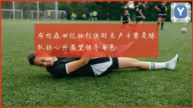 布伦森回忆独行侠时光卢卡曾是球队核心并渴望领导角色